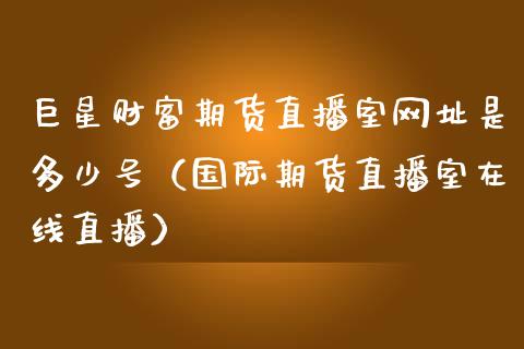 巨星财富期货直播室网址是多少号（国际期货直播室在线直播）_https://www.liaoxian666.com_黄金期货开户_第1张