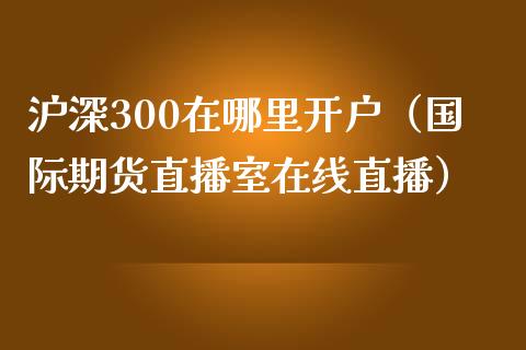 沪深300在哪里开户（国际期货直播室在线直播）_https://www.liaoxian666.com_期货开户_第1张