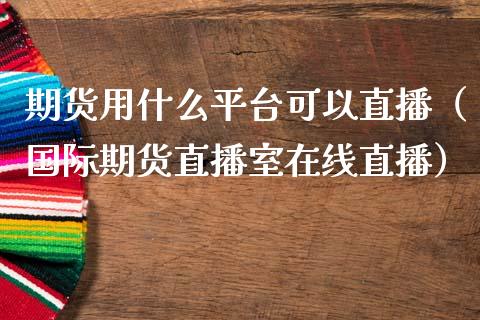 期货用什么平台可以直播（国际期货直播室在线直播）_https://www.liaoxian666.com_期货开户_第1张