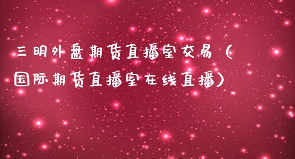 三明外盘期货直播室交易（国际期货直播室在线直播）_https://www.liaoxian666.com_恒指期货开户_第1张