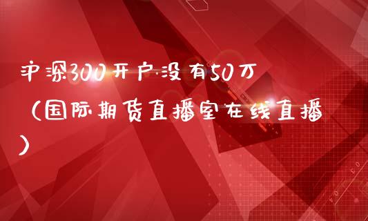 沪深300开户没有50万（国际期货直播室在线直播）_https://www.liaoxian666.com_期货开户_第1张