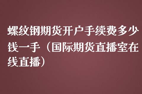 螺纹钢期货开户手续费多少钱一手（国际期货直播室在线直播）_https://www.liaoxian666.com_股指期货开户_第1张