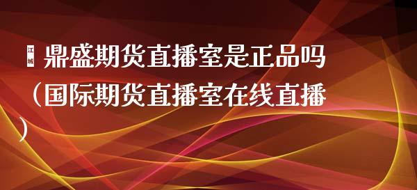 鑫鼎盛期货直播室是正品吗（国际期货直播室在线直播）_https://www.liaoxian666.com_国际期货开户_第1张