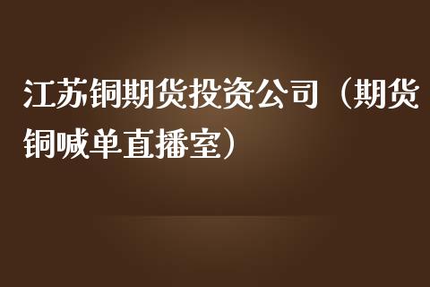 江苏铜期货投资公司（期货铜喊单直播室）_https://www.liaoxian666.com_黄金期货开户_第1张