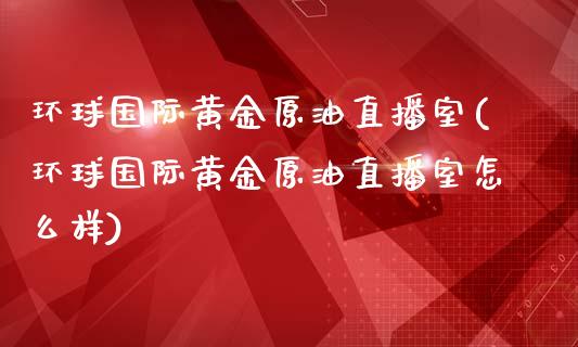 环球国际黄金原油直播室(环球国际黄金原油直播室怎么样)_https://www.liaoxian666.com_黄金期货开户_第1张