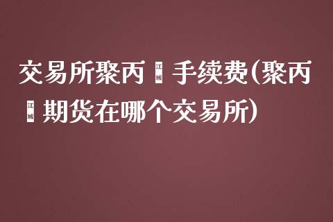 交易所聚丙烯手续费(聚丙烯期货在哪个交易所)_https://www.liaoxian666.com_股指期货开户_第1张