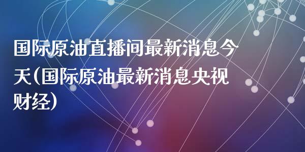 国际原油直播间最新消息今天(国际原油最新消息央视财经)_https://www.liaoxian666.com_黄金期货开户_第1张