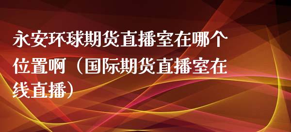 永安环球期货直播室在哪个位置啊（国际期货直播室在线直播）_https://www.liaoxian666.com_期货开户_第1张