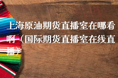 上海原油期货直播室在哪看啊（国际期货直播室在线直播）_https://www.liaoxian666.com_原油期货开户_第1张