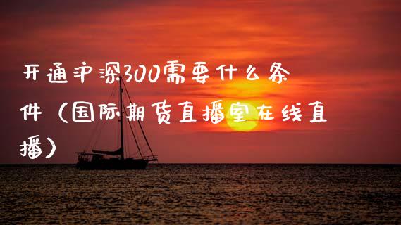 开通沪深300需要什么条件（国际期货直播室在线直播）_https://www.liaoxian666.com_黄金期货开户_第1张