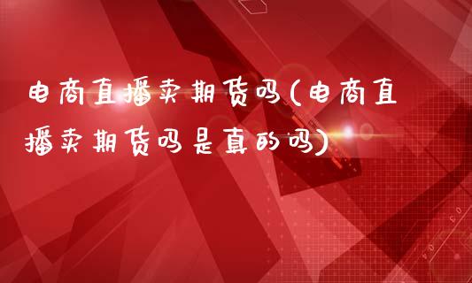 电商直播卖期货吗(电商直播卖期货吗是真的吗)_https://www.liaoxian666.com_原油期货开户_第1张