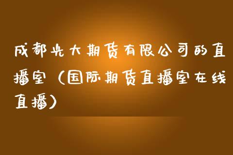 成都光大期货有限公司的直播室（国际期货直播室在线直播）_https://www.liaoxian666.com_国际期货开户_第1张