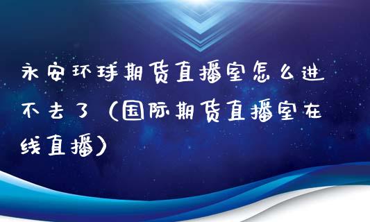 永安环球期货直播室怎么进不去了（国际期货直播室在线直播）_https://www.liaoxian666.com_原油期货开户_第1张