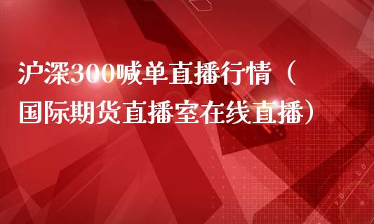 沪深300喊单直播行情（国际期货直播室在线直播）_https://www.liaoxian666.com_黄金期货开户_第1张