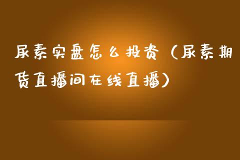 尿素实盘怎么投资（尿素期货直播间在线直播）_https://www.liaoxian666.com_股指期货开户_第1张