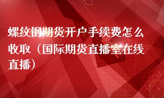 螺纹钢期货开户手续费怎么收取（国际期货直播室在线直播）_https://www.liaoxian666.com_黄金期货开户_第1张