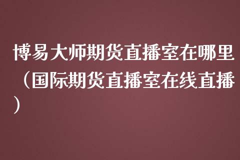 博易大师期货直播室在哪里（国际期货直播室在线直播）_https://www.liaoxian666.com_原油期货开户_第1张