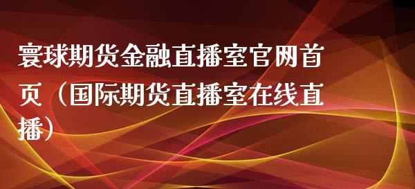 寰球期货金融直播室官网首页（国际期货直播室在线直播）_https://www.liaoxian666.com_恒指期货开户_第1张