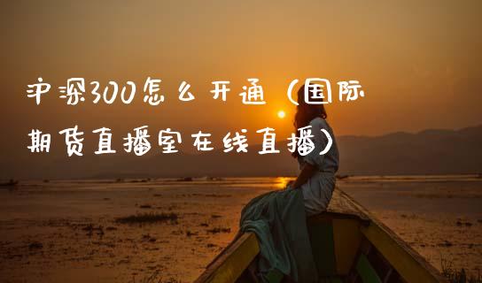 沪深300怎么开通（国际期货直播室在线直播）_https://www.liaoxian666.com_期货开户_第1张