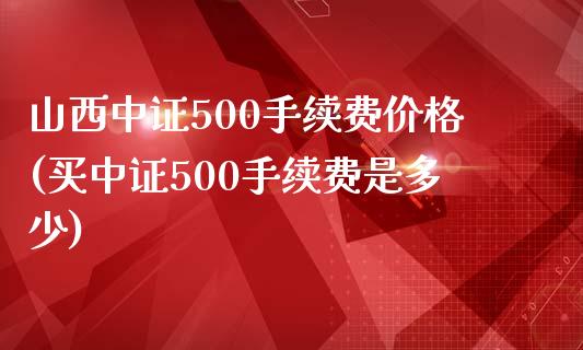 山西中证500手续费价格(买中证500手续费是多少)_https://www.liaoxian666.com_恒指期货开户_第1张