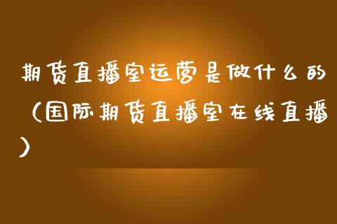 期货直播室运营是做什么的（国际期货直播室在线直播）_https://www.liaoxian666.com_原油期货开户_第1张