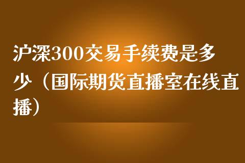 沪深300交易手续费是多少（国际期货直播室在线直播）_https://www.liaoxian666.com_恒指期货开户_第1张