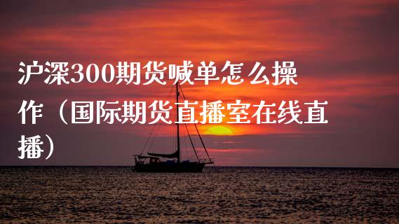 沪深300期货喊单怎么操作（国际期货直播室在线直播）_https://www.liaoxian666.com_股指期货开户_第1张