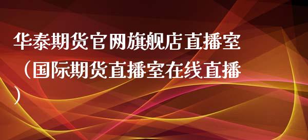 华泰期货官网旗舰店直播室（国际期货直播室在线直播）_https://www.liaoxian666.com_期货开户_第1张