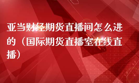 亚当财经期货直播间怎么进的（国际期货直播室在线直播）_https://www.liaoxian666.com_股指期货开户_第1张