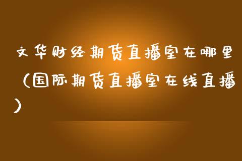 文华财经期货直播室在哪里（国际期货直播室在线直播）_https://www.liaoxian666.com_黄金期货开户_第1张