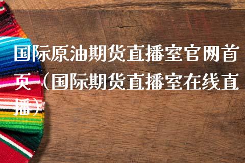 国际原油期货直播室官网首页（国际期货直播室在线直播）_https://www.liaoxian666.com_黄金期货开户_第1张