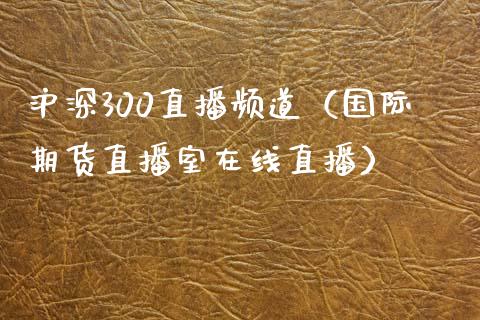 沪深300直播频道（国际期货直播室在线直播）_https://www.liaoxian666.com_恒指期货开户_第1张