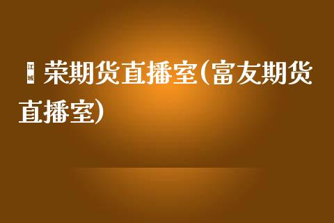 鑫荣期货直播室(富友期货直播室)_https://www.liaoxian666.com_原油期货开户_第1张