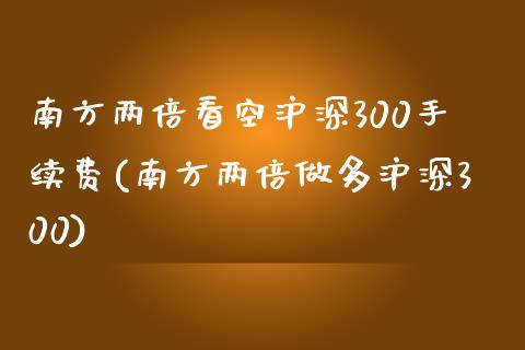 南方两倍看空沪深300手续费(南方两倍做多沪深300)_https://www.liaoxian666.com_期货开户_第1张