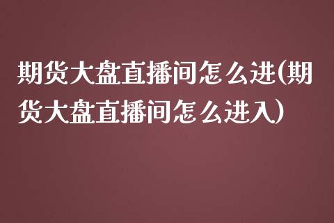 期货大盘直播间怎么进(期货大盘直播间怎么进入)_https://www.liaoxian666.com_国际期货开户_第1张