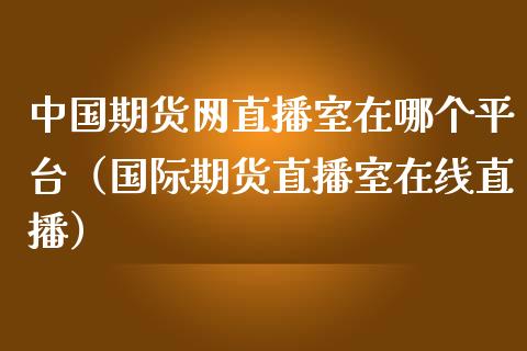 中国期货网直播室在哪个平台（国际期货直播室在线直播）_https://www.liaoxian666.com_股指期货开户_第1张