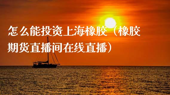 怎么能投资上海橡胶（橡胶期货直播间在线直播）_https://www.liaoxian666.com_恒指期货开户_第1张