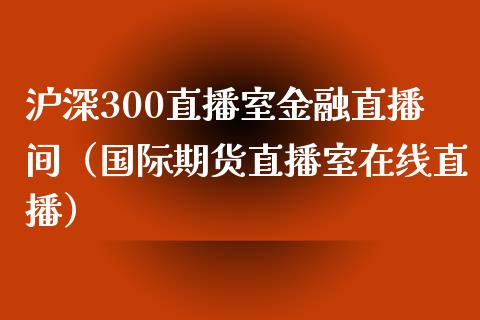 沪深300直播室金融直播间（国际期货直播室在线直播）_https://www.liaoxian666.com_国际期货开户_第1张