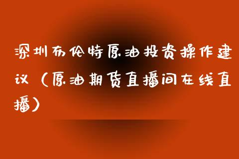 深圳布伦特原油投资操作建议（原油期货直播间在线直播）_https://www.liaoxian666.com_国际期货开户_第1张