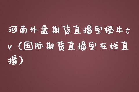 河南外盘期货直播室橙牛tv（国际期货直播室在线直播）_https://www.liaoxian666.com_恒指期货开户_第1张