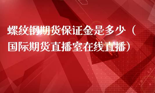 螺纹钢期货保证金是多少（国际期货直播室在线直播）_https://www.liaoxian666.com_原油期货开户_第1张