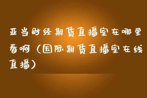 亚当财经期货直播室在哪里看啊（国际期货直播室在线直播）_https://www.liaoxian666.com_期货开户_第1张