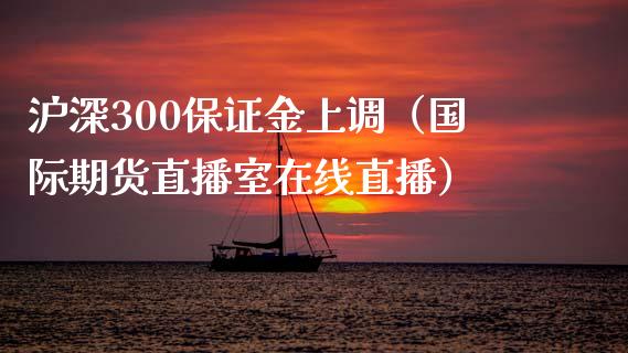 沪深300保证金上调（国际期货直播室在线直播）_https://www.liaoxian666.com_国际期货开户_第1张