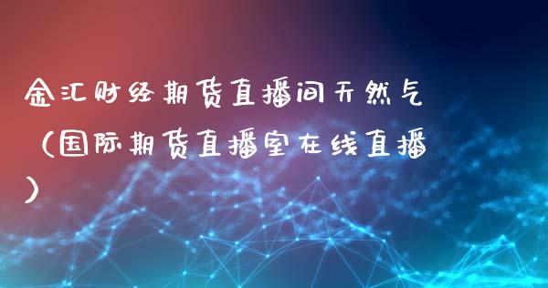 金汇财经期货直播间天然气（国际期货直播室在线直播）_https://www.liaoxian666.com_原油期货开户_第1张