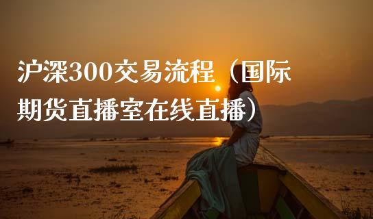 沪深300交易流程（国际期货直播室在线直播）_https://www.liaoxian666.com_期货开户_第1张