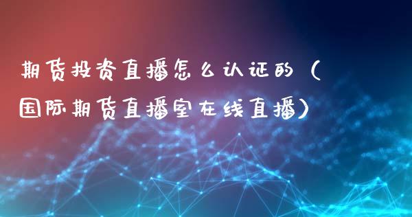 期货投资直播怎么认证的（国际期货直播室在线直播）_https://www.liaoxian666.com_原油期货开户_第1张