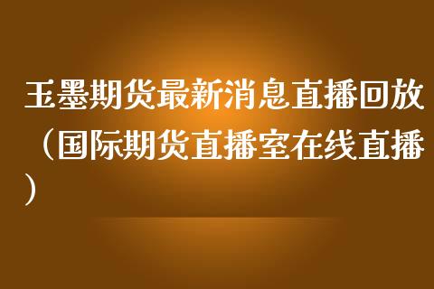 玉墨期货最新消息直播回放（国际期货直播室在线直播）_https://www.liaoxian666.com_期货开户_第1张